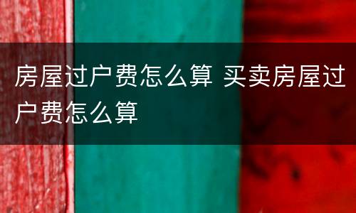 房屋过户费怎么算 买卖房屋过户费怎么算