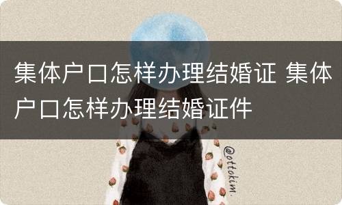 集体户口怎样办理结婚证 集体户口怎样办理结婚证件