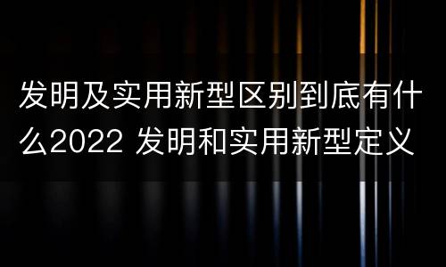 发明及实用新型区别到底有什么2022 发明和实用新型定义