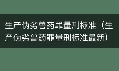 生产伪劣兽药罪量刑标准（生产伪劣兽药罪量刑标准最新）