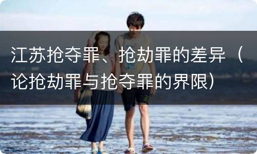 江苏抢夺罪、抢劫罪的差异（论抢劫罪与抢夺罪的界限）