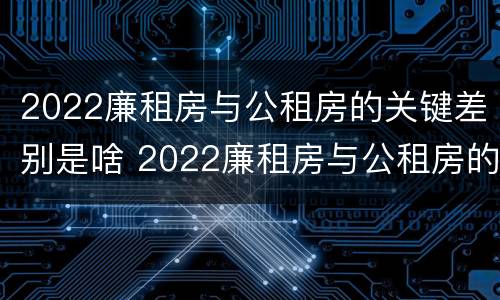 2022廉租房与公租房的关键差别是啥 2022廉租房与公租房的关键差别是啥呢