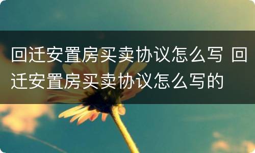 回迁安置房买卖协议怎么写 回迁安置房买卖协议怎么写的