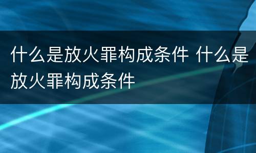 什么是放火罪构成条件 什么是放火罪构成条件