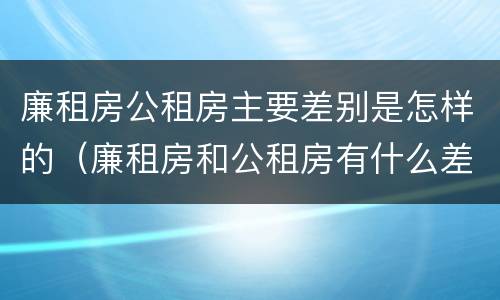 廉租房公租房主要差别是怎样的（廉租房和公租房有什么差别）