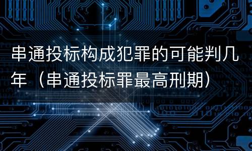 串通投标构成犯罪的可能判几年（串通投标罪最高刑期）