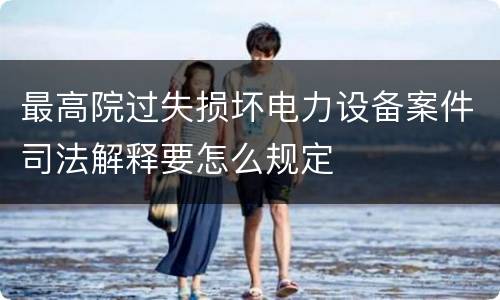 最高院过失损坏电力设备案件司法解释要怎么规定