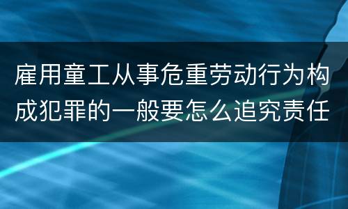 雇用童工从事危重劳动行为构成犯罪的一般要怎么追究责任