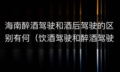 海南醉酒驾驶和酒后驾驶的区别有何（饮酒驾驶和醉酒驾驶一样吗）