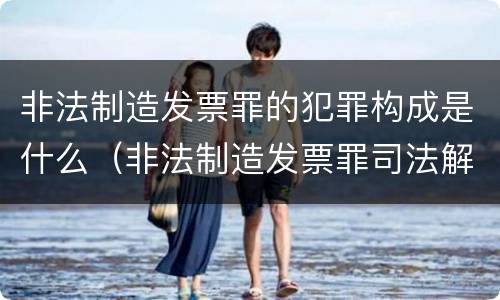 非法制造发票罪的犯罪构成是什么（非法制造发票罪司法解释）