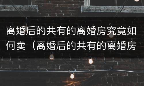 离婚后的共有的离婚房究竟如何卖（离婚后的共有的离婚房究竟如何卖给对方）