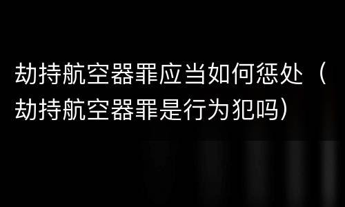 劫持航空器罪应当如何惩处（劫持航空器罪是行为犯吗）