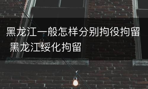 黑龙江一般怎样分别拘役拘留 黑龙江绥化拘留