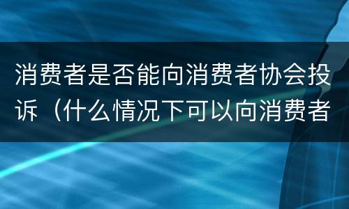 消费者是否能向消费者协会投诉（什么情况下可以向消费者协会投诉）