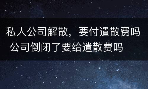 私人公司解散，要付遣散费吗 公司倒闭了要给遣散费吗