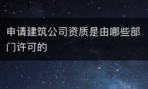 申请建筑公司资质是由哪些部门许可的