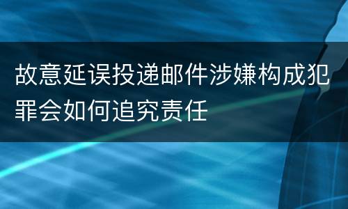 故意延误投递邮件涉嫌构成犯罪会如何追究责任