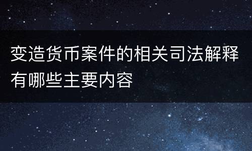 变造货币案件的相关司法解释有哪些主要内容
