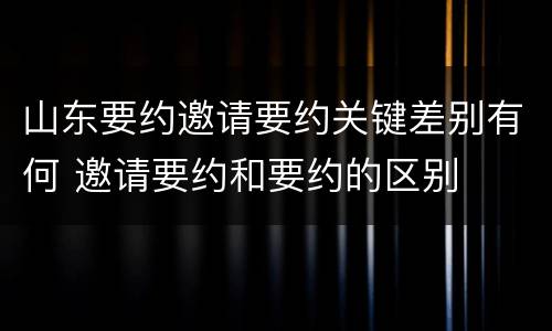 山东要约邀请要约关键差别有何 邀请要约和要约的区别