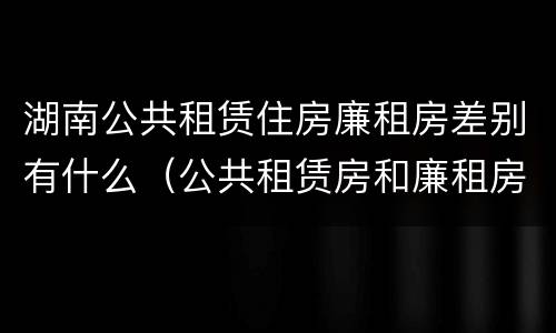 湖南公共租赁住房廉租房差别有什么（公共租赁房和廉租房）