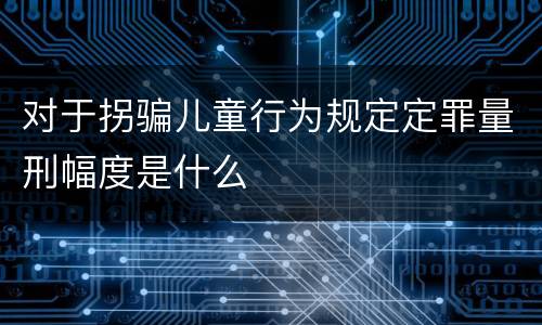 对于拐骗儿童行为规定定罪量刑幅度是什么