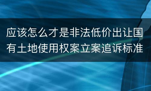 应该怎么才是非法低价出让国有土地使用权案立案追诉标准