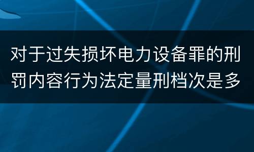 对于过失损坏电力设备罪的刑罚内容行为法定量刑档次是多少