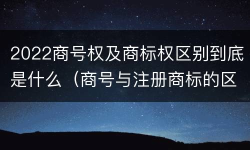 2022商号权及商标权区别到底是什么（商号与注册商标的区别）