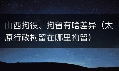 山西拘役、拘留有啥差异（太原行政拘留在哪里拘留）