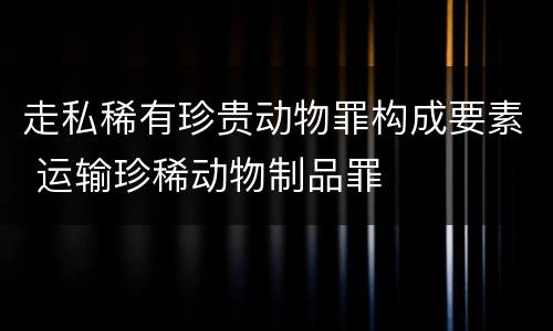 走私稀有珍贵动物罪构成要素 运输珍稀动物制品罪