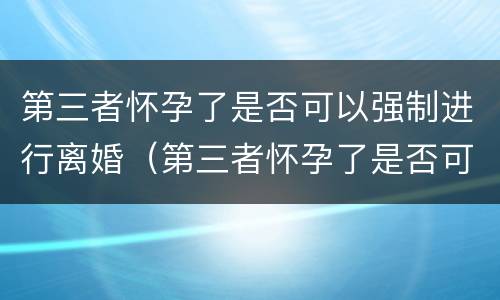 第三者怀孕了是否可以强制进行离婚（第三者怀孕了是否可以强制进行离婚登记）