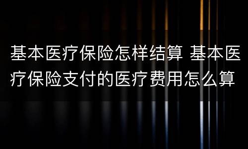 基本医疗保险怎样结算 基本医疗保险支付的医疗费用怎么算