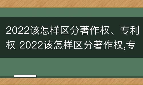 2022该怎样区分著作权、专利权 2022该怎样区分著作权,专利权是否合法