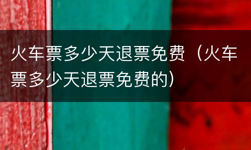 火车票多少天退票免费（火车票多少天退票免费的）