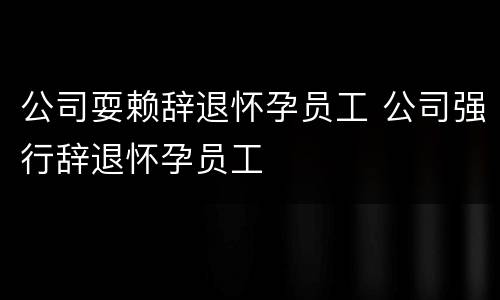公司耍赖辞退怀孕员工 公司强行辞退怀孕员工