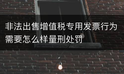 非法出售增值税专用发票行为需要怎么样量刑处罚