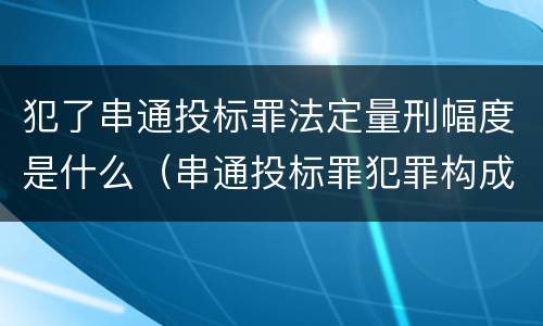 犯了串通投标罪法定量刑幅度是什么（串通投标罪犯罪构成要件）