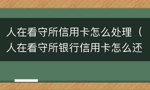 人在看守所信用卡怎么处理（人在看守所银行信用卡怎么还）