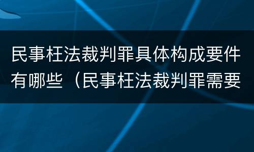 民事枉法裁判罪具体构成要件有哪些（民事枉法裁判罪需要后果）