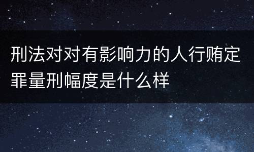 刑法对对有影响力的人行贿定罪量刑幅度是什么样