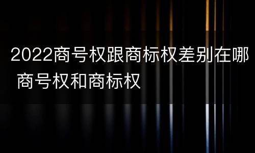 2022商号权跟商标权差别在哪 商号权和商标权