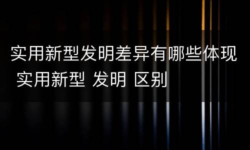 实用新型发明差异有哪些体现 实用新型 发明 区别