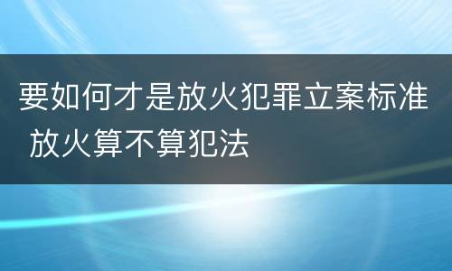 要如何才是放火犯罪立案标准 放火算不算犯法