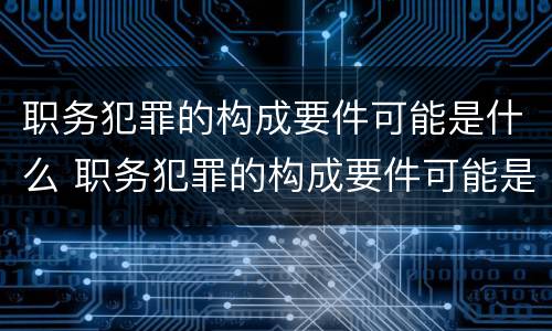 职务犯罪的构成要件可能是什么 职务犯罪的构成要件可能是什么意思