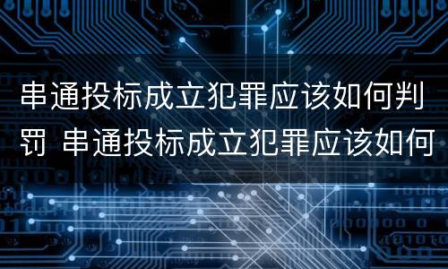 串通投标成立犯罪应该如何判罚 串通投标成立犯罪应该如何判罚呢