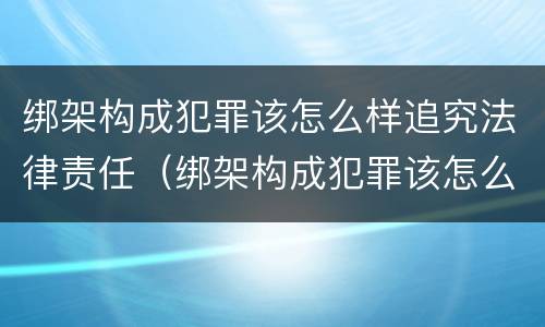 绑架构成犯罪该怎么样追究法律责任（绑架构成犯罪该怎么样追究法律责任案例）