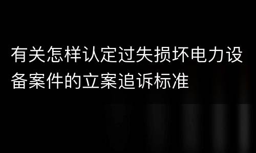 有关怎样认定过失损坏电力设备案件的立案追诉标准