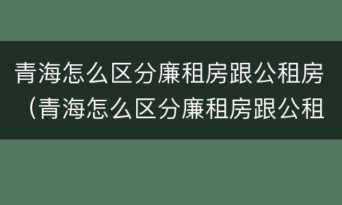 青海怎么区分廉租房跟公租房（青海怎么区分廉租房跟公租房呢）