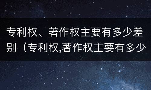 专利权、著作权主要有多少差别（专利权,著作权主要有多少差别）