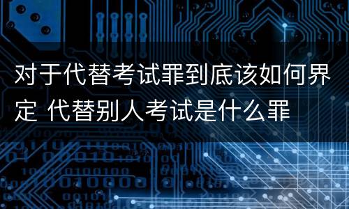 对于代替考试罪到底该如何界定 代替别人考试是什么罪